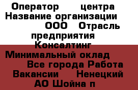 Оператор Call-центра › Название организации ­ LM Group, ООО › Отрасль предприятия ­ Консалтинг › Минимальный оклад ­ 27 000 - Все города Работа » Вакансии   . Ненецкий АО,Шойна п.